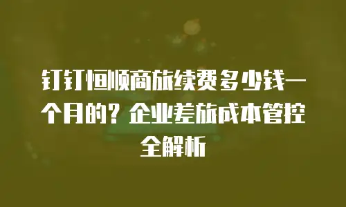 钉钉恒顺商旅续费多少钱一个月的？企业差旅成本管控全解析