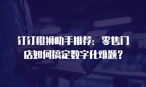 钉钉橙狮助手推荐：零售门店如何搞定数字化难题？