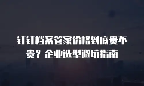 钉钉档案管家价格到底贵不贵？企业选型避坑指南