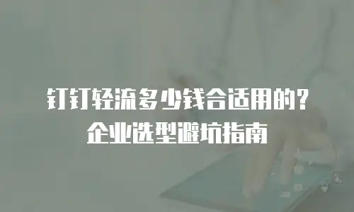 钉钉轻流多少钱合适用的？企业选型避坑指南