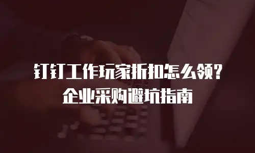 钉钉工作玩家折扣怎么领？企业采购避坑指南