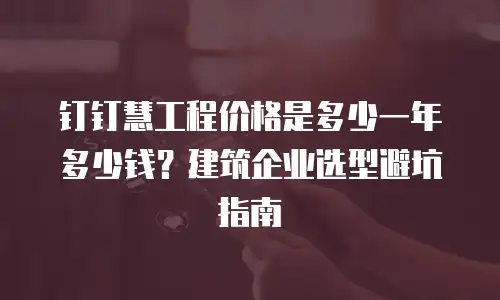钉钉慧工程价格是多少一年多少钱？建筑企业选型避坑指南