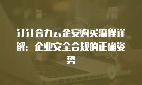 钉钉合力云企安购买流程详解：企业安全合规的正确姿势