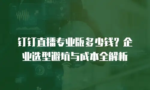钉钉直播专业版多少钱？企业选型避坑与成本全解析