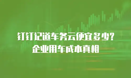 钉钉记道车务云便宜多少？企业用车成本真相