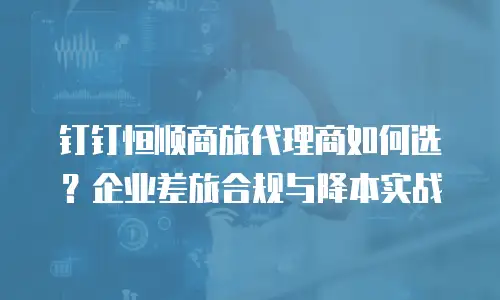 钉钉恒顺商旅代理商如何选？企业差旅合规与降本实战