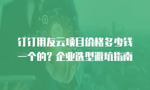 钉钉用友云项目价格多少钱一个的？企业选型避坑指南