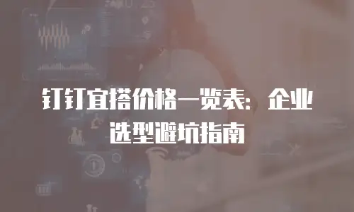 钉钉宜搭价格一览表：企业选型避坑指南