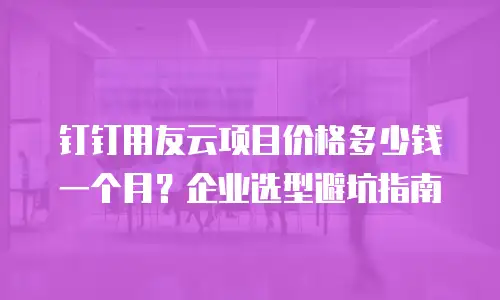 钉钉用友云项目价格多少钱一个月？企业选型避坑指南