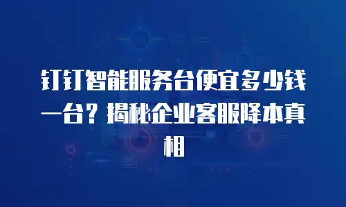 钉钉智能服务台便宜多少钱一台？揭秘企业客服降本真相