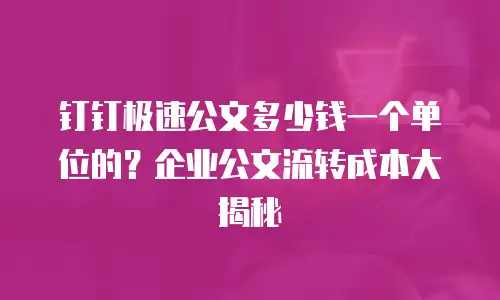 钉钉极速公文多少钱一个单位的？企业公文流转成本大揭秘