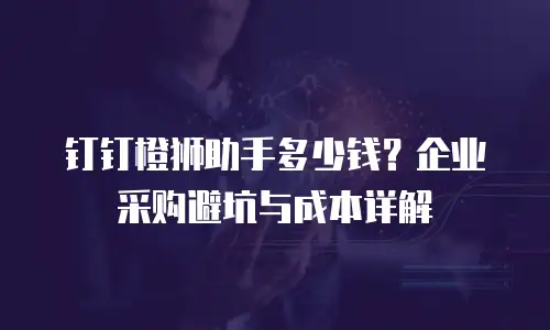 钉钉橙狮助手多少钱？企业采购避坑与成本详解