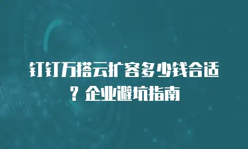 钉钉万搭云扩容多少钱合适？企业避坑指南
