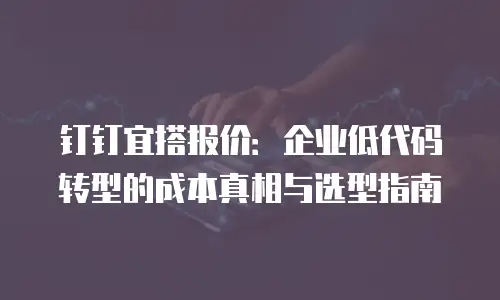 钉钉宜搭报价：企业低代码转型的成本真相与选型指南