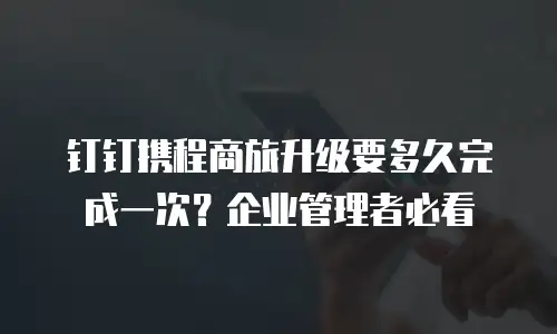 钉钉携程商旅升级要多久完成一次？企业管理者必看