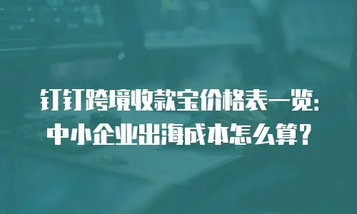 钉钉跨境收款宝价格表一览：中小企业出海成本怎么算？
