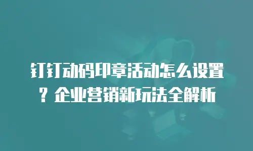 钉钉动码印章活动怎么设置？企业营销新玩法全解析