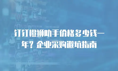 钉钉橙狮助手价格多少钱一年？企业采购避坑指南