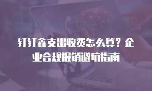 钉钉鑫支出收费怎么算？企业合规报销避坑指南