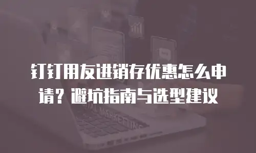 钉钉用友进销存优惠怎么申请？避坑指南与选型建议