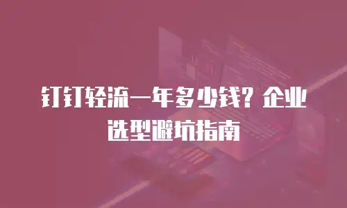 钉钉轻流一年多少钱？企业选型避坑指南