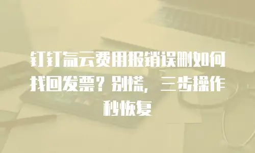 钉钉氚云费用报销误删如何找回发票？别慌，三步操作秒恢复
