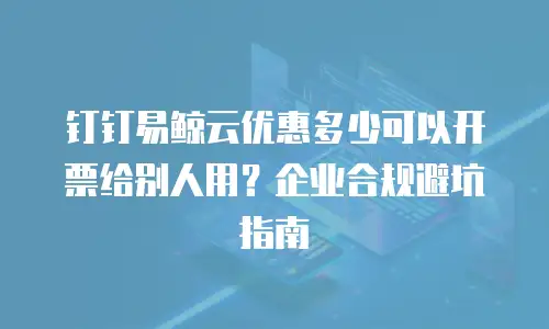 钉钉易鲸云优惠多少可以开票给别人用？企业合规避坑指南