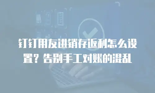 钉钉用友进销存返利怎么设置？告别手工对账的混乱