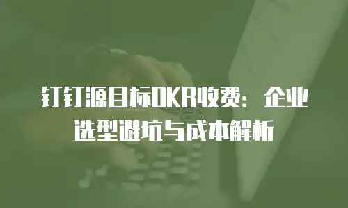 钉钉源目标OKR收费：企业选型避坑与成本解析