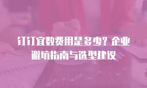 钉钉宜数费用是多少？企业避坑指南与选型建议