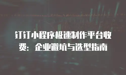 钉钉小程序极速制作平台收费：企业避坑与选型指南