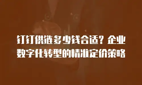 钉钉供链多少钱合适？企业数字化转型的精准定价策略