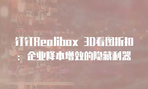 钉钉Realibox 3D看图折扣：企业降本增效的隐藏利器