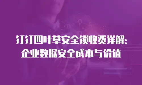 钉钉四叶草安全锁收费详解：企业数据安全成本与价值