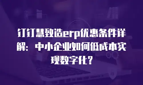 钉钉慧致造erp优惠条件详解：中小企业如何低成本实现数字化？