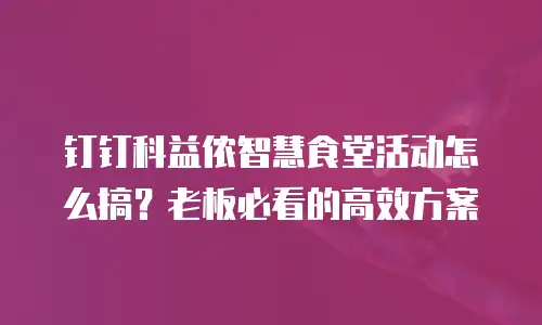钉钉科益侬智慧食堂活动怎么搞？老板必看的高效方案