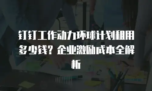 钉钉工作动力环球计划租用多少钱？企业激励成本全解析