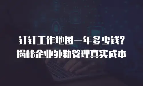 钉钉工作地图一年多少钱？揭秘企业外勤管理真实成本