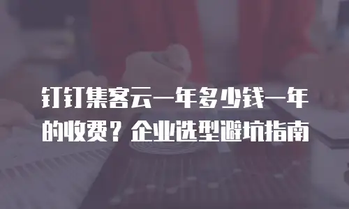 钉钉集客云一年多少钱一年的收费？企业选型避坑指南