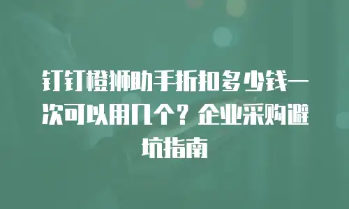 钉钉橙狮助手折扣多少钱一次可以用几个？企业采购避坑指南