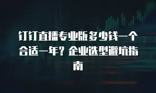 钉钉直播专业版多少钱一个合适一年？企业选型避坑指南