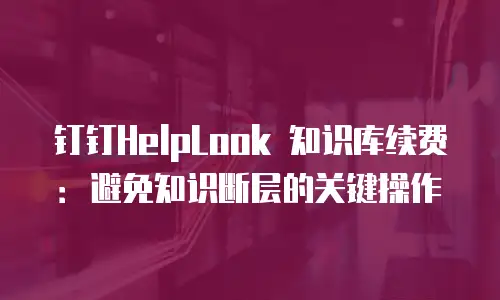 钉钉HelpLook 知识库续费：避免知识断层的关键操作