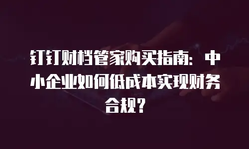 钉钉财档管家购买指南：中小企业如何低成本实现财务合规？