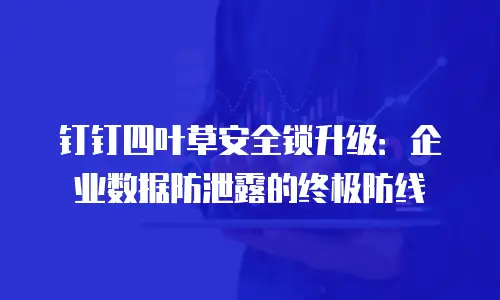 钉钉四叶草安全锁升级：企业数据防泄露的终极防线