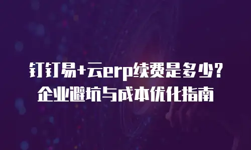 钉钉易+云erp续费是多少？企业避坑与成本优化指南
