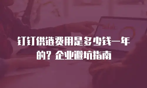钉钉供链费用是多少钱一年的？企业避坑指南