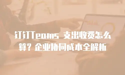 钉钉Teams 支出收费怎么算？企业协同成本全解析