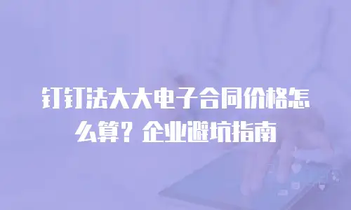钉钉法大大电子合同价格怎么算？企业避坑指南