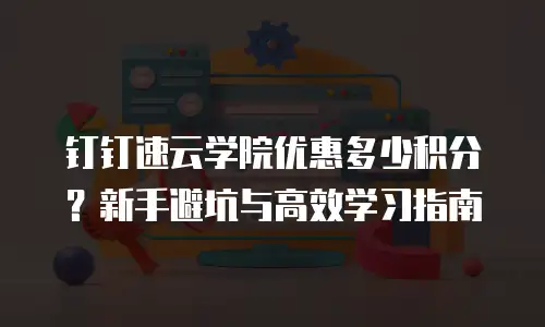 钉钉速云学院优惠多少积分？新手避坑与高效学习指南