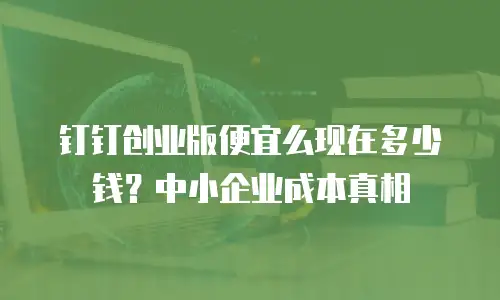 钉钉创业版便宜么现在多少钱？中小企业成本真相